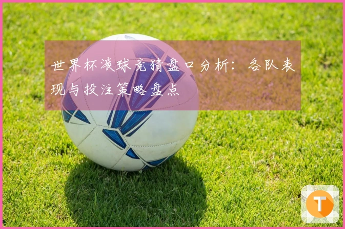 世界杯滚球竞猜盘口分析：各队表现与投注策略盘点